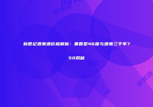 新世纪酒鬼酒价格解析：兼香型46度与酒鬼三千年750揭秘