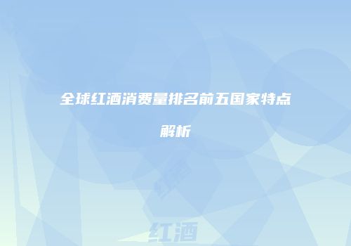 全球红酒消费量排名前五国家特点解析