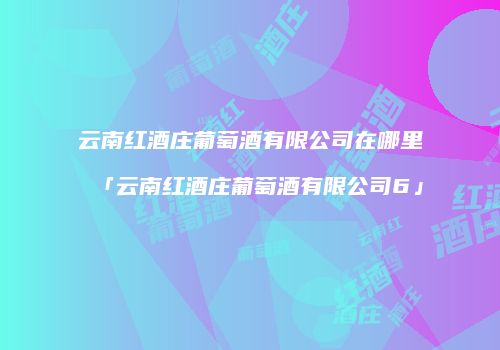 云南红酒庄葡萄酒有限公司在哪里「云南红酒庄葡萄酒有限公司6」