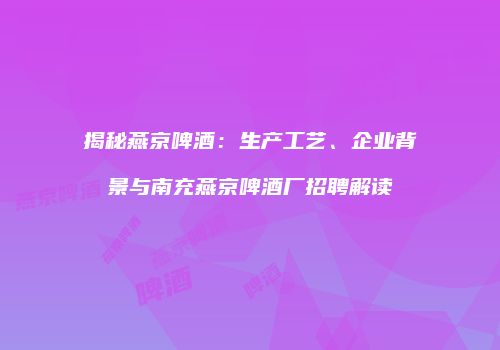 揭秘燕京啤酒：生产工艺、企业背景与南充燕京啤酒厂招聘解读
