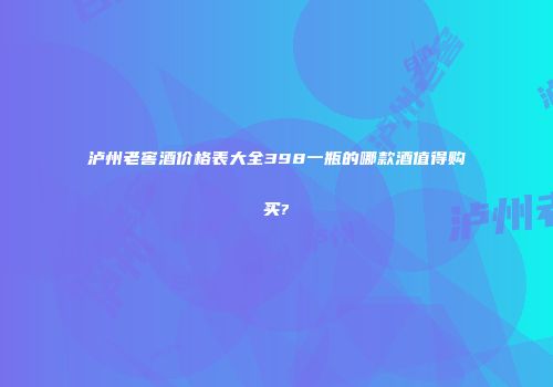 泸州老窖酒价格表大全398一瓶的哪款酒值得购买?