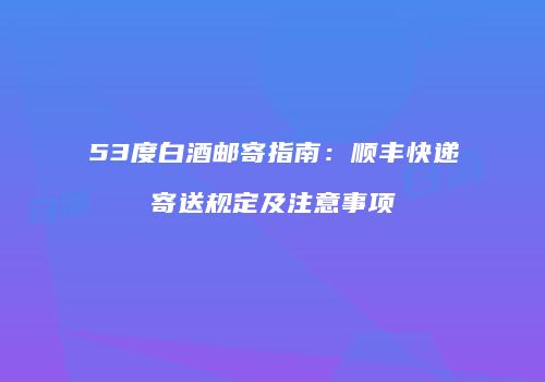 53度白酒邮寄指南：顺丰快递寄送规定及注意事项