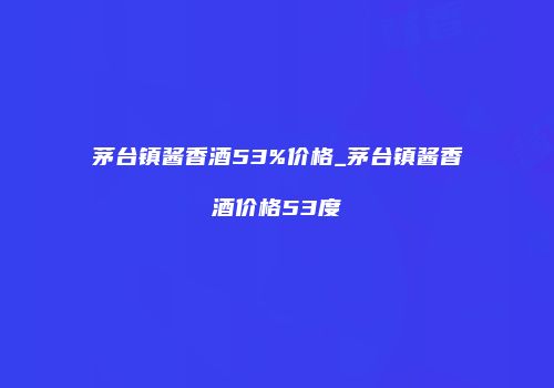 茅台镇酱香酒53%价格_茅台镇酱香酒价格53度