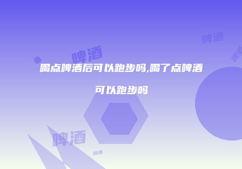 喝点啤酒后可以跑步吗,喝了点啤酒可以跑步吗