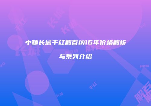 中粮长城干红解百纳16年价格解析与系列介绍