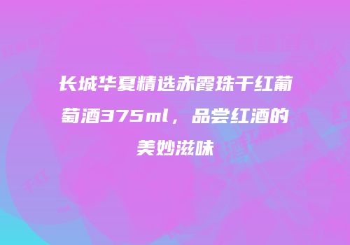长城华夏精选赤霞珠干红葡萄酒375ml，品尝红酒的美妙滋味