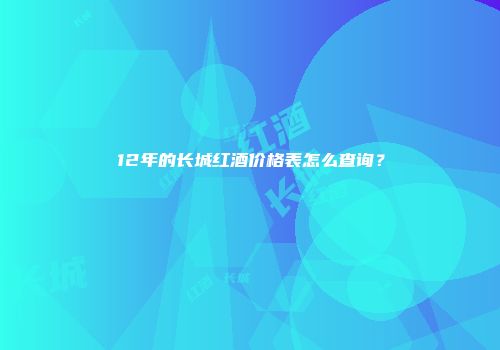 12年的长城红酒价格表怎么查询？