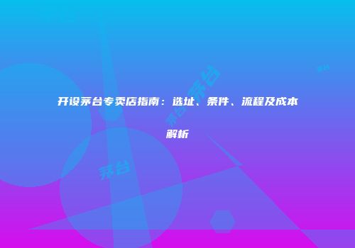 开设茅台专卖店指南：选址、条件、流程及成本解析
