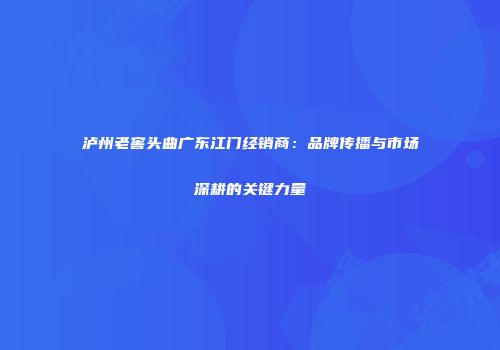 泸州老窖头曲广东江门经销商：品牌传播与市场深耕的关键力量