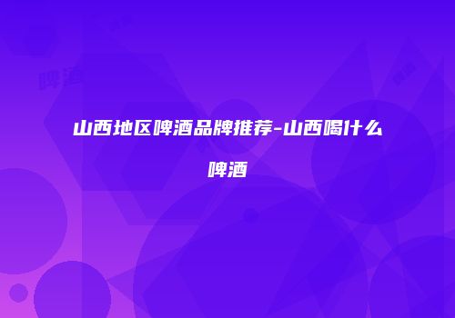 山西地区啤酒品牌推荐-山西喝什么啤酒