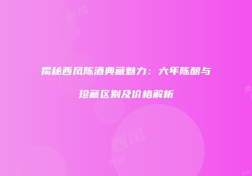 揭秘西凤陈酒典藏魅力：六年陈酿与珍藏区别及价格解析
