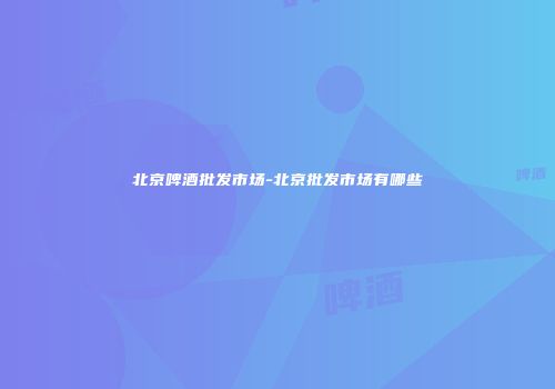 北京啤酒批发市场-北京批发市场有哪些