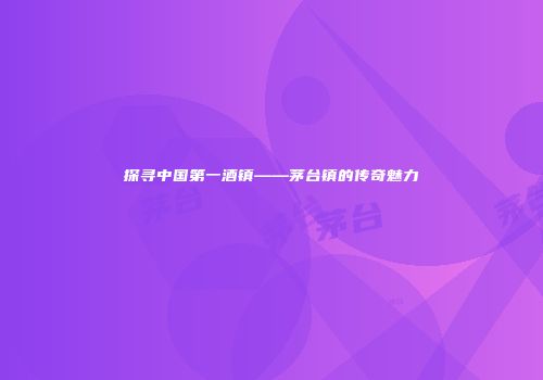 探寻中国第一酒镇——茅台镇的传奇魅力