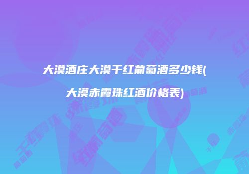 大漠酒庄大漠干红葡萄酒多少钱(大漠赤霞珠红酒价格表)