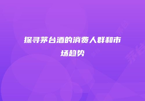 探寻茅台酒的消费人群和市场趋势