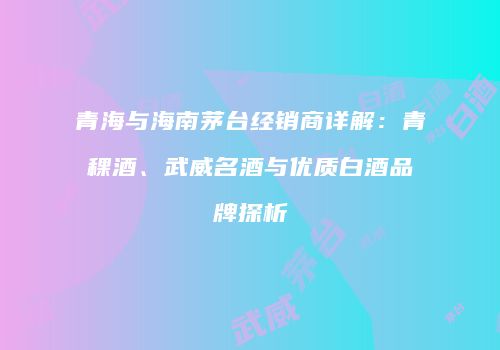 青海与海南茅台经销商详解：青稞酒、武威名酒与优质白酒品牌探析