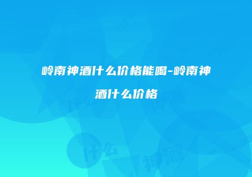 岭南神酒什么价格能喝-岭南神酒什么价格