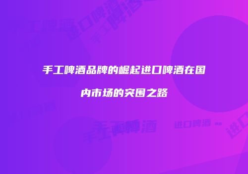 手工啤酒品牌的崛起进口啤酒在国内市场的突围之路