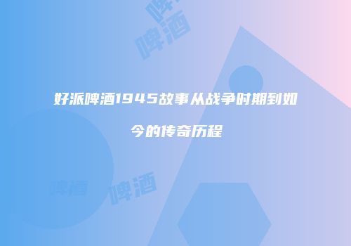 好派啤酒1945故事从战争时期到如今的传奇历程