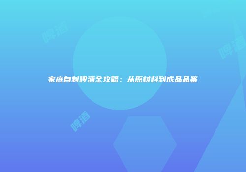 家庭自制啤酒全攻略：从原材料到成品品鉴