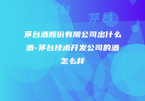 茅台酒股份有限公司出什么酒-茅台技术开发公司的酒怎么样