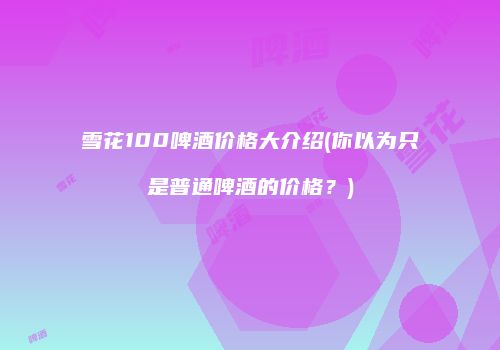 雪花100啤酒价格大介绍(你以为只是普通啤酒的价格？)