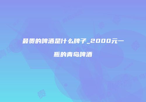 最贵的啤酒是什么牌子_2000元一瓶的青岛啤酒