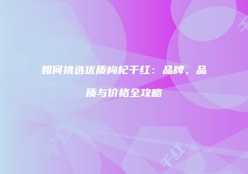 如何挑选优质枸杞干红：品牌、品质与价格全攻略