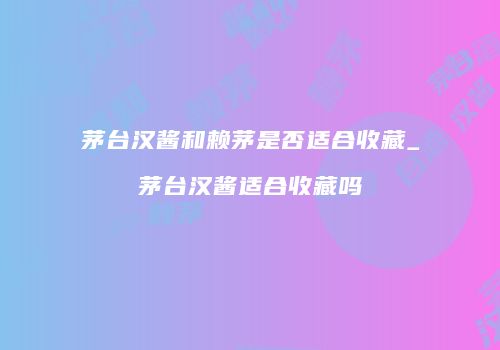 茅台汉酱和赖茅是否适合收藏_茅台汉酱适合收藏吗