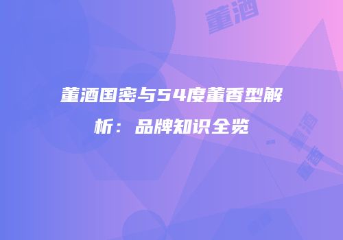 董酒国密与54度董香型解析：品牌知识全览