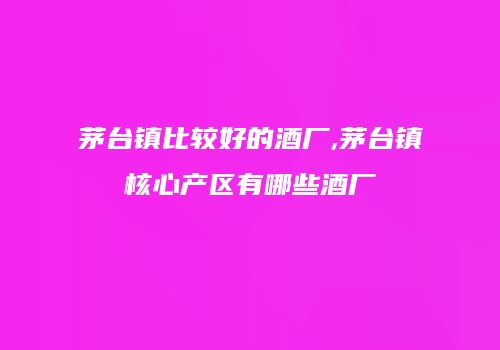 茅台镇比较好的酒厂,茅台镇核心产区有哪些酒厂