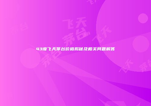 43度飞天茅台价格揭秘及相关问题解答