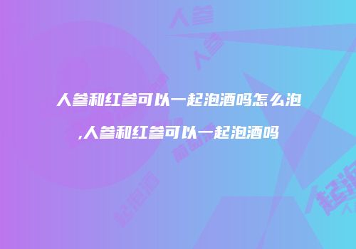 人参和红参可以一起泡酒吗怎么泡,人参和红参可以一起泡酒吗