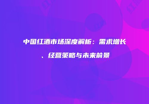 中国红酒市场深度解析：需求增长、经营策略与未来前景