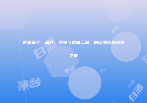 茅台金子：品牌、质量与策略三合一的白酒市场突围之道