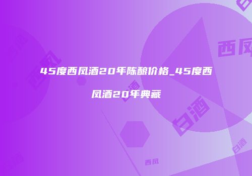 45度西凤酒20年陈酿价格_45度西凤酒20年典藏