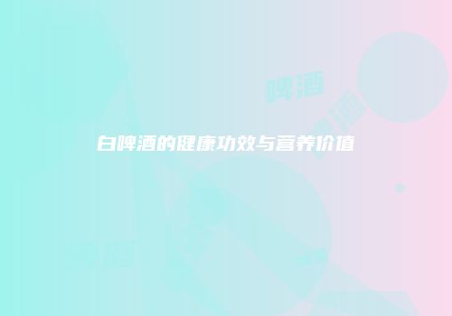 白啤酒的健康功效与营养价值
