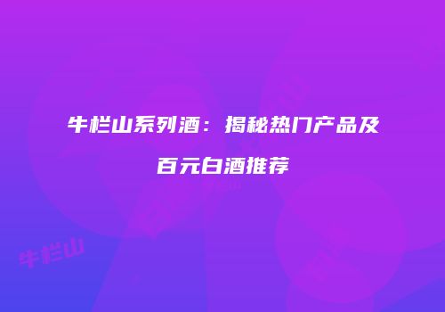 牛栏山系列酒：揭秘热门产品及百元白酒推荐