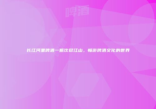 长江河里啤酒一瓶饮尽江山，畅游啤酒文化的世界