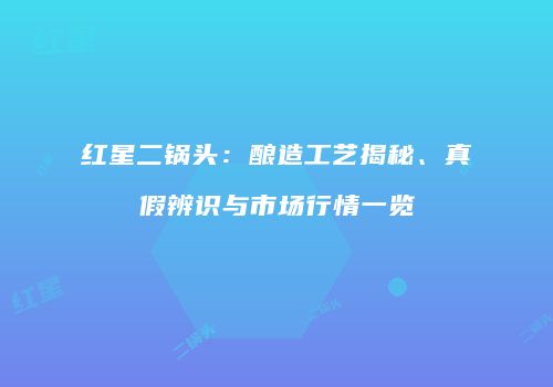 红星二锅头：酿造工艺揭秘、真假辨识与市场行情一览