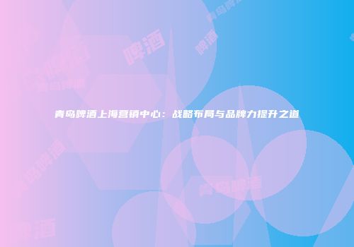 青岛啤酒上海营销中心：战略布局与品牌力提升之道