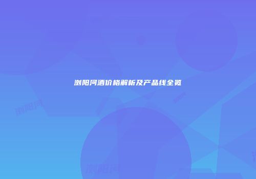 浏阳河酒价格解析及产品线全览
