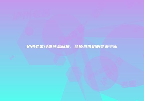 泸州老窖经典酒品解析：品质与价格的完美平衡