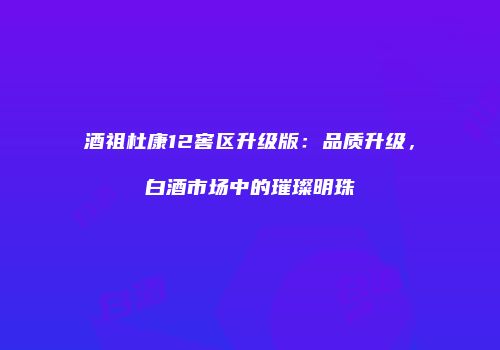 酒祖杜康12窖区升级版：品质升级，白酒市场中的璀璨明珠