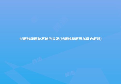 过期的啤酒能不能洗头发(过期的啤酒可以洗衣服吗)