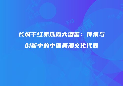 长城干红赤珠霞大酒窖：传承与创新中的中国美酒文化代表