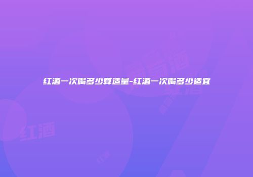 红酒一次喝多少算适量-红酒一次喝多少适宜