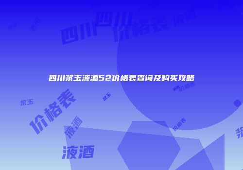 四川浆玉液酒52价格表查询及购买攻略