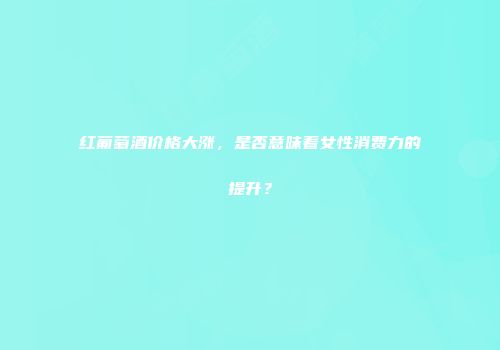 红葡萄酒价格大涨，是否意味着女性消费力的提升？