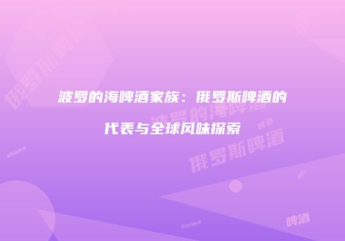 波罗的海啤酒家族：俄罗斯啤酒的代表与全球风味探索